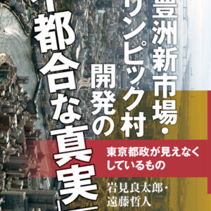豊洲新市場・オリンピック村開発の「不都合な真実」―東京都政が見えなくしているもの―